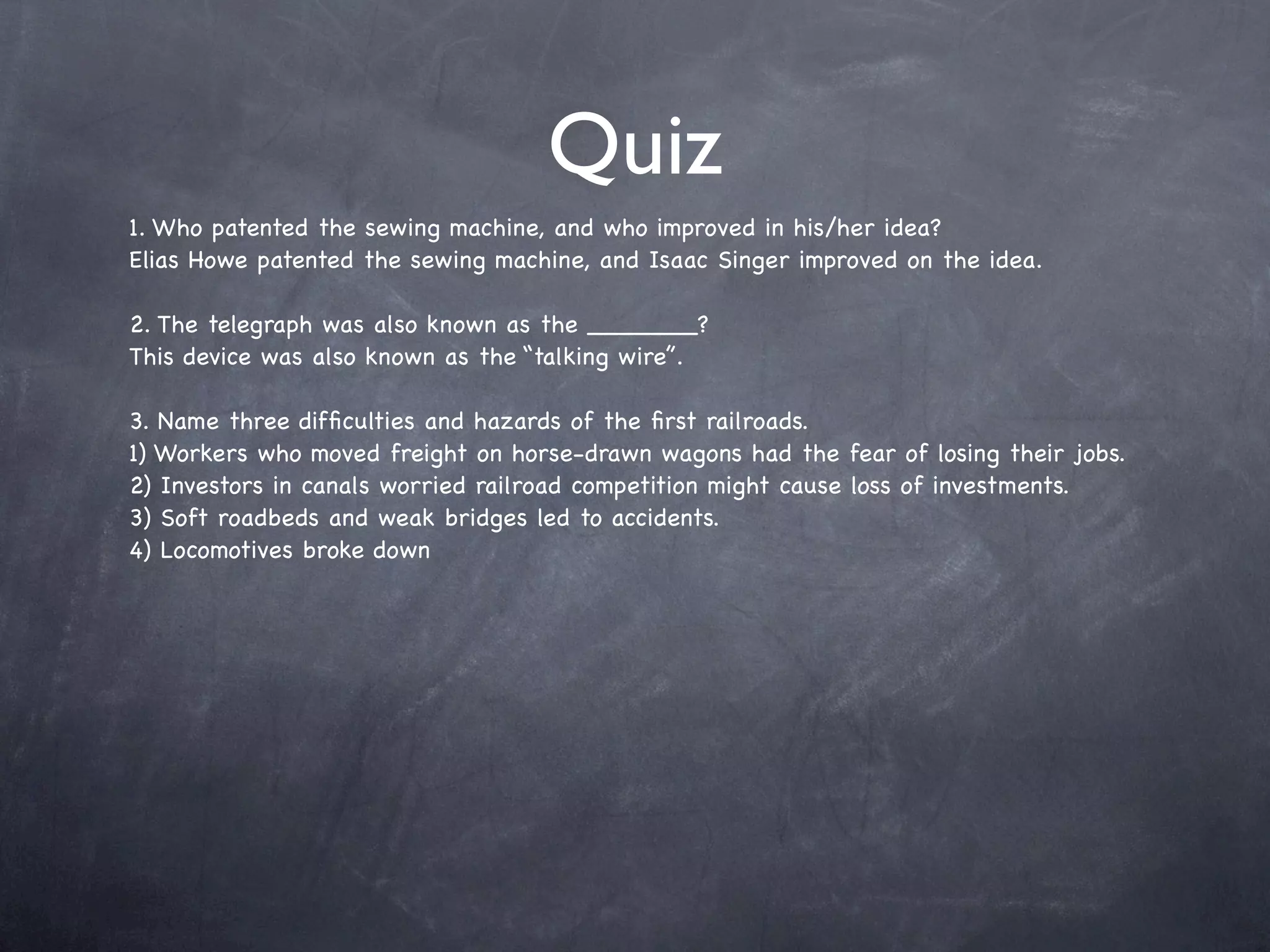 Quiz
1. Who patented the sewing machine, and who improved in his/her idea?
Elias Howe patented the sewing machine, and Isaac Singer improved on the idea.

2. The telegraph was also known as the _______?
This device was also known as the “talking wire”.

3. Name three difﬁculties and hazards of the ﬁrst railroads.
1) Workers who moved freight on horse-drawn wagons had the fear of losing their jobs.
2) Investors in canals worried railroad competition might cause loss of investments.
3) Soft roadbeds and weak bridges led to accidents.
4) Locomotives broke down
 