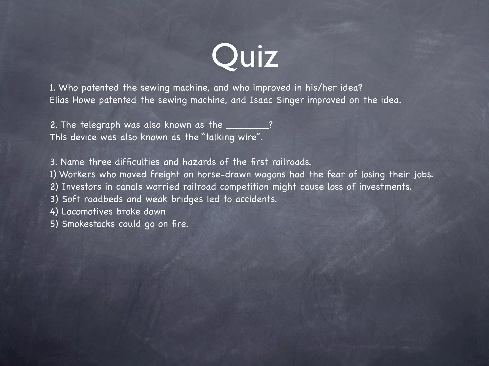 Quiz
1. Who patented the sewing machine, and who improved in his/her idea?
Elias Howe patented the sewing machine, and Isaac Singer improved on the idea.

2. The telegraph was also known as the _______?
This device was also known as the “talking wire”.

3. Name three difﬁculties and hazards of the ﬁrst railroads.
1) Workers who moved freight on horse-drawn wagons had the fear of losing their jobs.
2) Investors in canals worried railroad competition might cause loss of investments.
3) Soft roadbeds and weak bridges led to accidents.
4) Locomotives broke down
5) Smokestacks could go on ﬁre.
 
