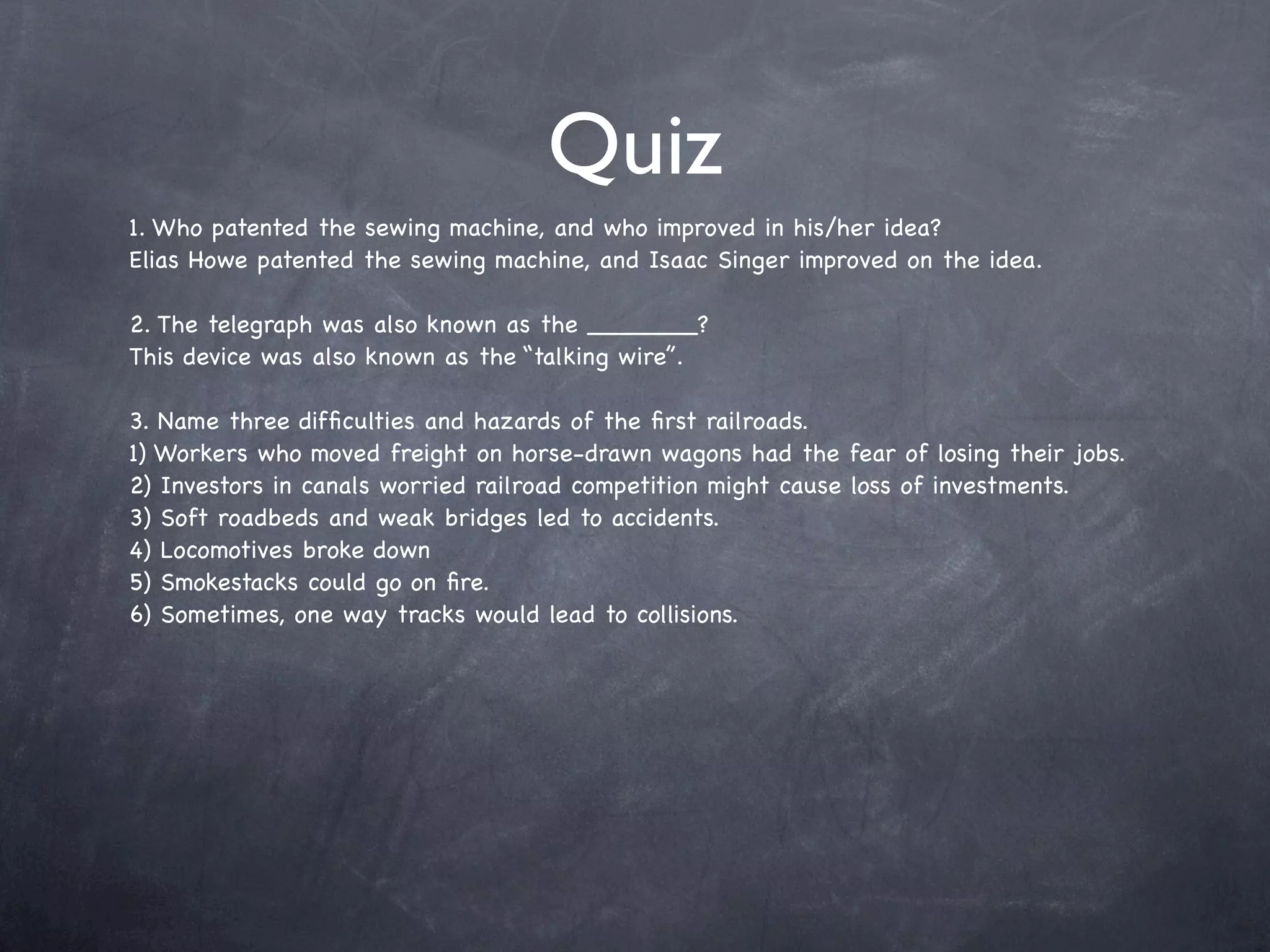 Quiz
1. Who patented the sewing machine, and who improved in his/her idea?
Elias Howe patented the sewing machine, and Isaac Singer improved on the idea.

2. The telegraph was also known as the _______?
This device was also known as the “talking wire”.

3. Name three difﬁculties and hazards of the ﬁrst railroads.
1) Workers who moved freight on horse-drawn wagons had the fear of losing their jobs.
2) Investors in canals worried railroad competition might cause loss of investments.
3) Soft roadbeds and weak bridges led to accidents.
4) Locomotives broke down
5) Smokestacks could go on ﬁre.
6) Sometimes, one way tracks would lead to collisions.
 