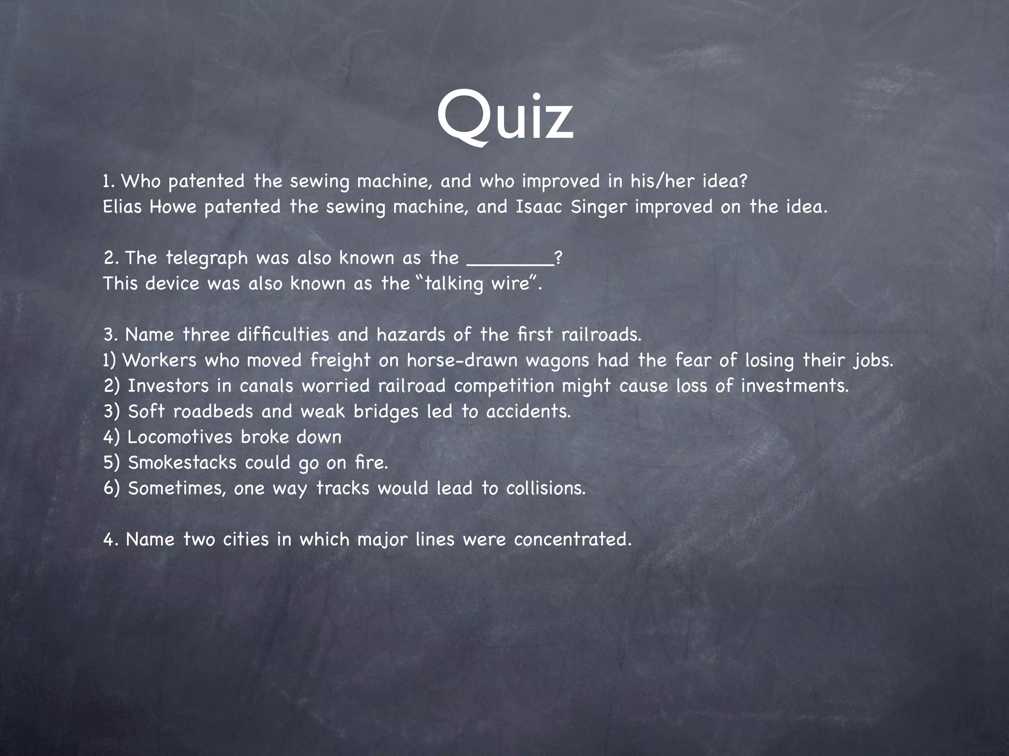 Quiz
1. Who patented the sewing machine, and who improved in his/her idea?
Elias Howe patented the sewing machine, and Isaac Singer improved on the idea.

2. The telegraph was also known as the _______?
This device was also known as the “talking wire”.

3. Name three difﬁculties and hazards of the ﬁrst railroads.
1) Workers who moved freight on horse-drawn wagons had the fear of losing their jobs.
2) Investors in canals worried railroad competition might cause loss of investments.
3) Soft roadbeds and weak bridges led to accidents.
4) Locomotives broke down
5) Smokestacks could go on ﬁre.
6) Sometimes, one way tracks would lead to collisions.

4. Name two cities in which major lines were concentrated.
 