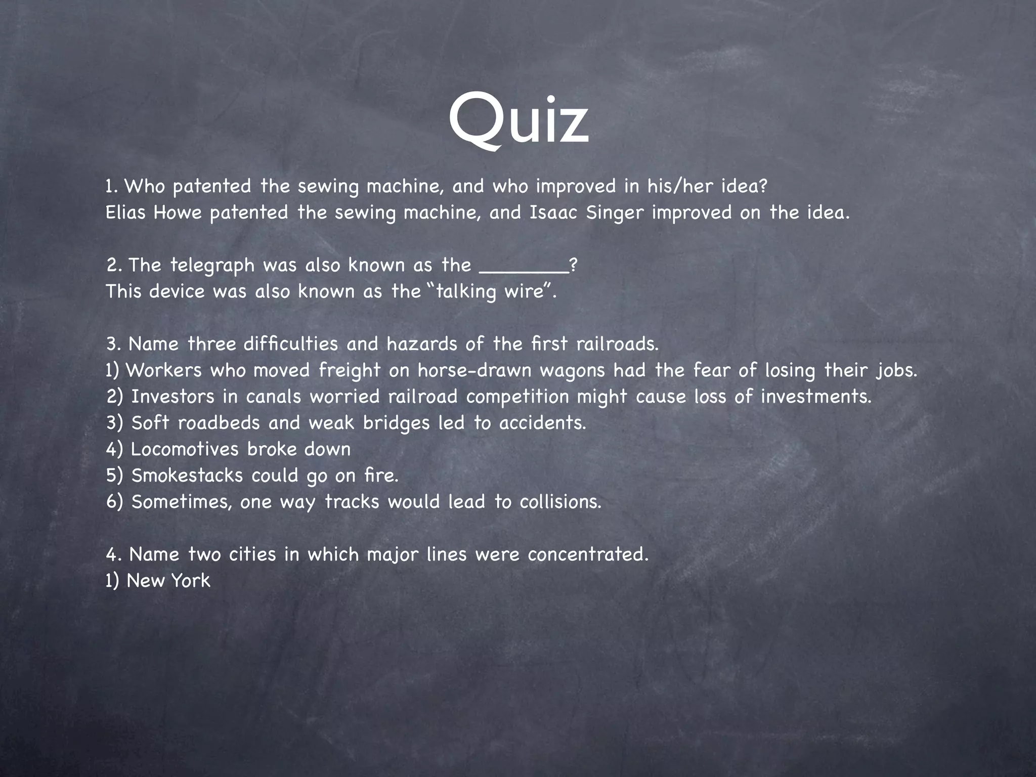 Quiz
1. Who patented the sewing machine, and who improved in his/her idea?
Elias Howe patented the sewing machine, and Isaac Singer improved on the idea.

2. The telegraph was also known as the _______?
This device was also known as the “talking wire”.

3. Name three difﬁculties and hazards of the ﬁrst railroads.
1) Workers who moved freight on horse-drawn wagons had the fear of losing their jobs.
2) Investors in canals worried railroad competition might cause loss of investments.
3) Soft roadbeds and weak bridges led to accidents.
4) Locomotives broke down
5) Smokestacks could go on ﬁre.
6) Sometimes, one way tracks would lead to collisions.

4. Name two cities in which major lines were concentrated.
1) New York
 