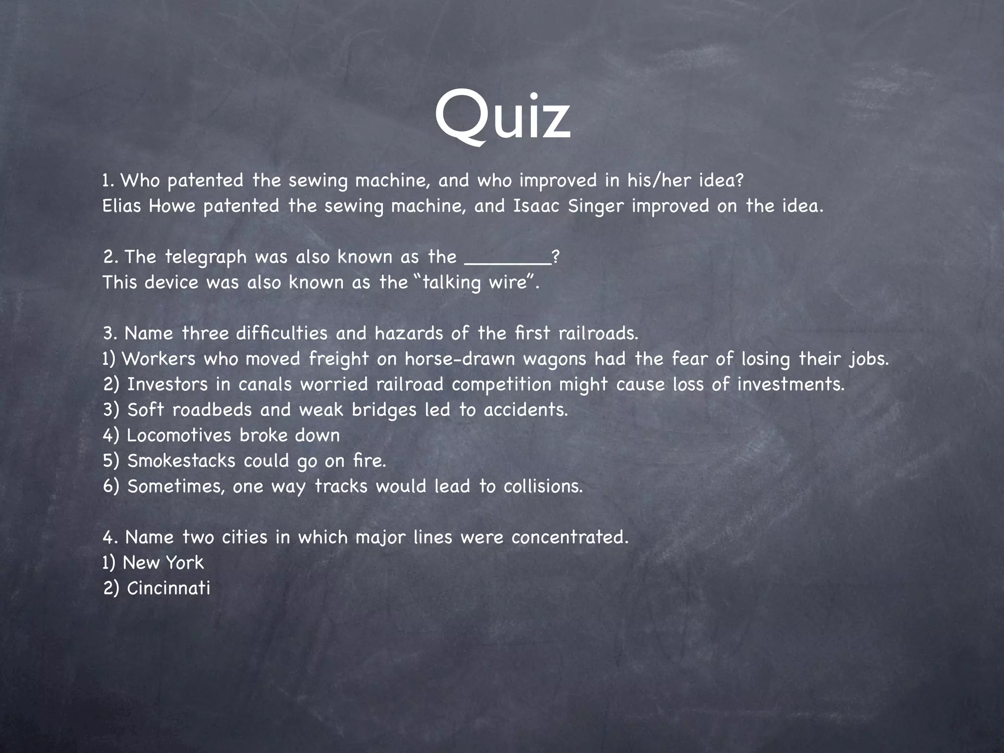 Quiz
1. Who patented the sewing machine, and who improved in his/her idea?
Elias Howe patented the sewing machine, and Isaac Singer improved on the idea.

2. The telegraph was also known as the _______?
This device was also known as the “talking wire”.

3. Name three difﬁculties and hazards of the ﬁrst railroads.
1) Workers who moved freight on horse-drawn wagons had the fear of losing their jobs.
2) Investors in canals worried railroad competition might cause loss of investments.
3) Soft roadbeds and weak bridges led to accidents.
4) Locomotives broke down
5) Smokestacks could go on ﬁre.
6) Sometimes, one way tracks would lead to collisions.

4. Name two cities in which major lines were concentrated.
1) New York
2) Cincinnati
 