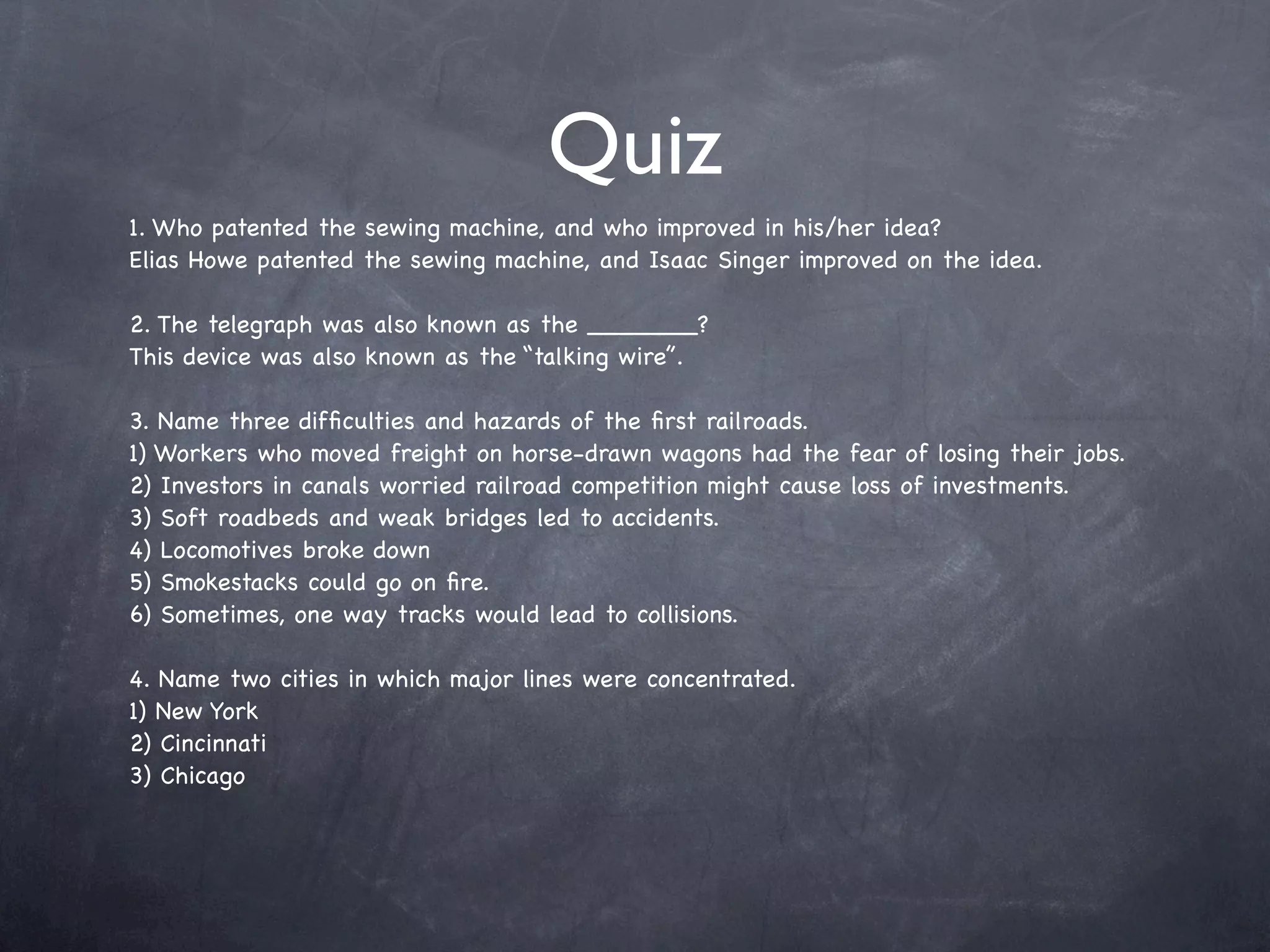 Quiz
1. Who patented the sewing machine, and who improved in his/her idea?
Elias Howe patented the sewing machine, and Isaac Singer improved on the idea.

2. The telegraph was also known as the _______?
This device was also known as the “talking wire”.

3. Name three difﬁculties and hazards of the ﬁrst railroads.
1) Workers who moved freight on horse-drawn wagons had the fear of losing their jobs.
2) Investors in canals worried railroad competition might cause loss of investments.
3) Soft roadbeds and weak bridges led to accidents.
4) Locomotives broke down
5) Smokestacks could go on ﬁre.
6) Sometimes, one way tracks would lead to collisions.

4. Name two cities in which major lines were concentrated.
1) New York
2) Cincinnati
3) Chicago
 