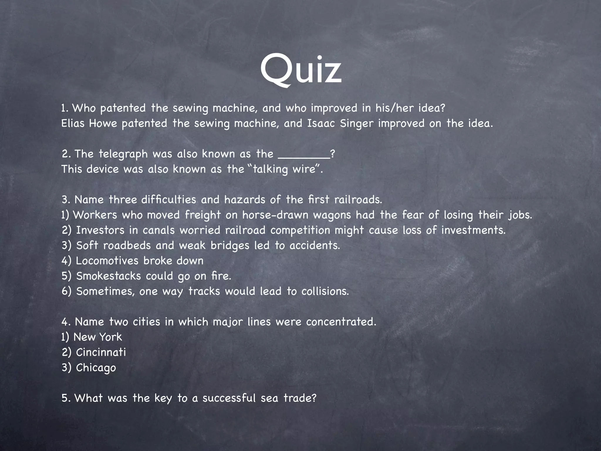Quiz
1. Who patented the sewing machine, and who improved in his/her idea?
Elias Howe patented the sewing machine, and Isaac Singer improved on the idea.

2. The telegraph was also known as the _______?
This device was also known as the “talking wire”.

3. Name three difﬁculties and hazards of the ﬁrst railroads.
1) Workers who moved freight on horse-drawn wagons had the fear of losing their jobs.
2) Investors in canals worried railroad competition might cause loss of investments.
3) Soft roadbeds and weak bridges led to accidents.
4) Locomotives broke down
5) Smokestacks could go on ﬁre.
6) Sometimes, one way tracks would lead to collisions.

4. Name two cities in which major lines were concentrated.
1) New York
2) Cincinnati
3) Chicago

5. What was the key to a successful sea trade?
 