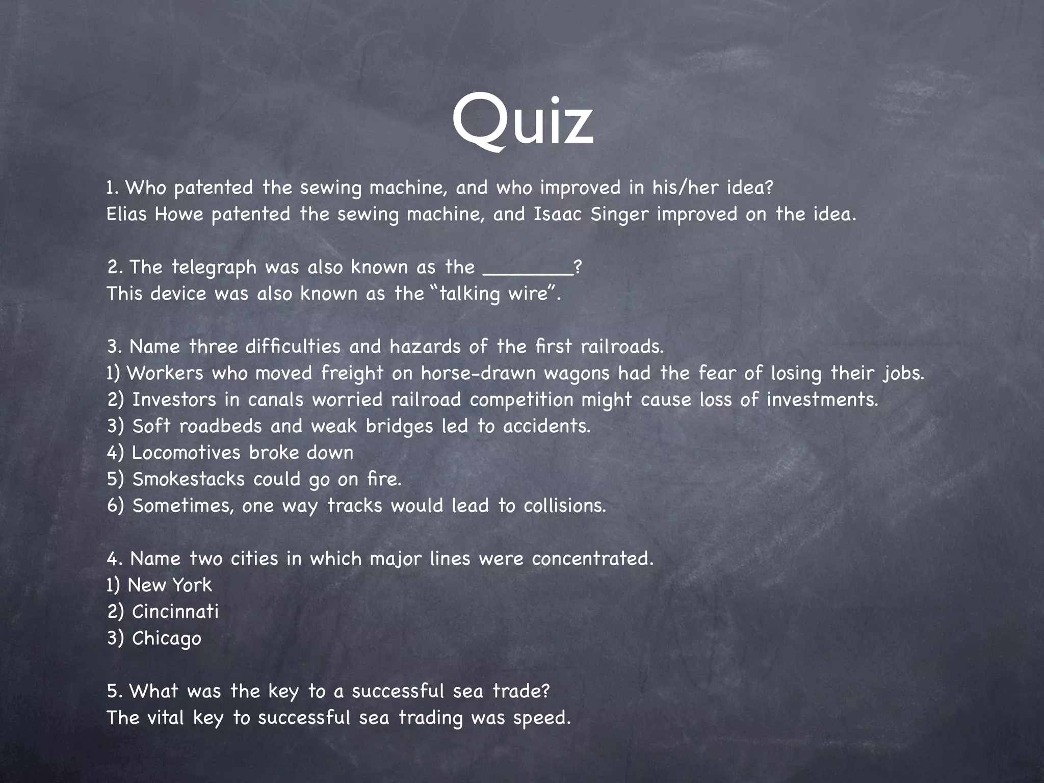 Quiz
1. Who patented the sewing machine, and who improved in his/her idea?
Elias Howe patented the sewing machine, and Isaac Singer improved on the idea.

2. The telegraph was also known as the _______?
This device was also known as the “talking wire”.

3. Name three difﬁculties and hazards of the ﬁrst railroads.
1) Workers who moved freight on horse-drawn wagons had the fear of losing their jobs.
2) Investors in canals worried railroad competition might cause loss of investments.
3) Soft roadbeds and weak bridges led to accidents.
4) Locomotives broke down
5) Smokestacks could go on ﬁre.
6) Sometimes, one way tracks would lead to collisions.

4. Name two cities in which major lines were concentrated.
1) New York
2) Cincinnati
3) Chicago

5. What was the key to a successful sea trade?
The vital key to successful sea trading was speed.
 