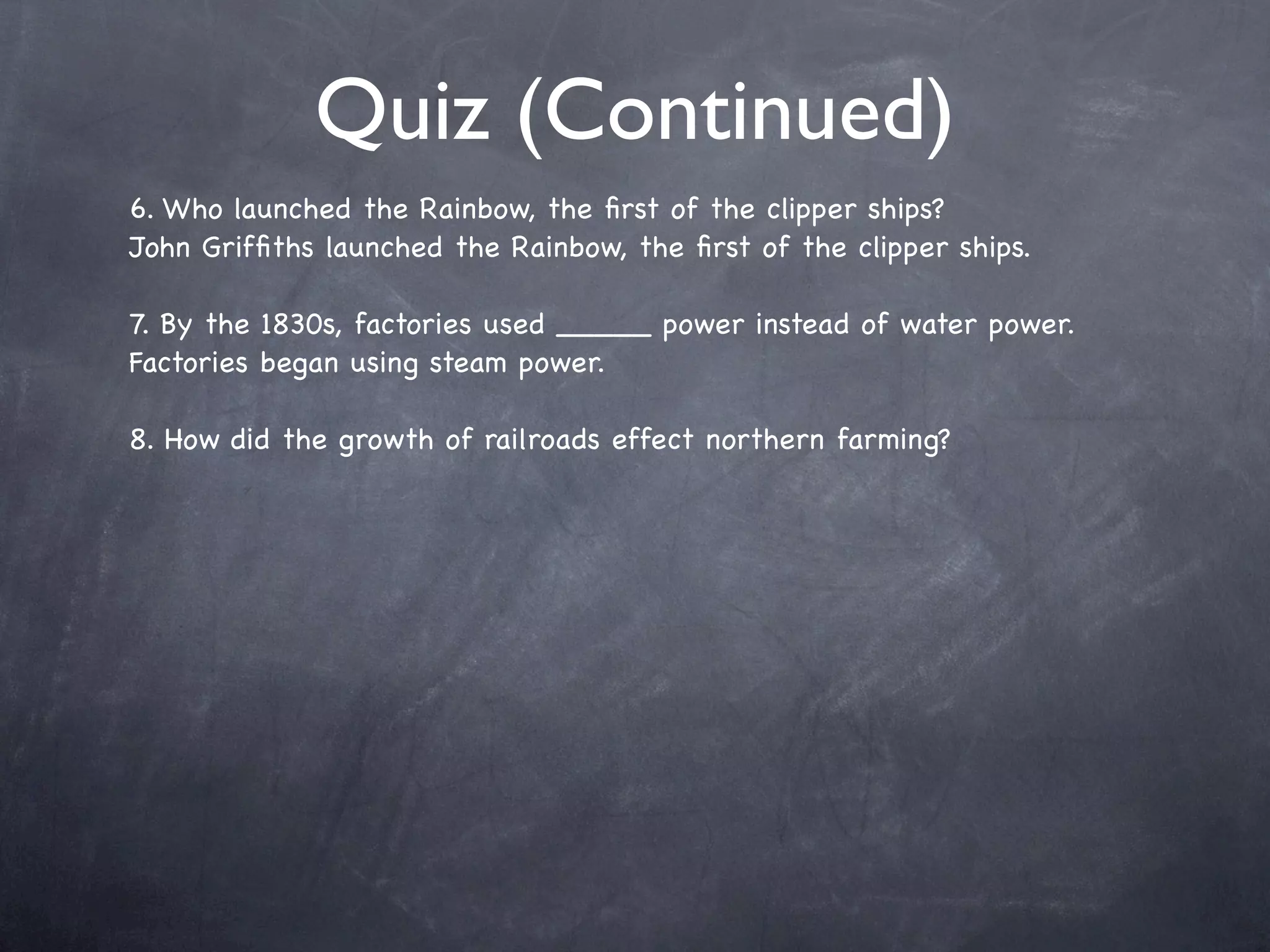 Quiz (Continued)
6. Who launched the Rainbow, the ﬁrst of the clipper ships?
John Grifﬁths launched the Rainbow, the ﬁrst of the clipper ships.

7. By the 1830s, factories used _____ power instead of water power.
Factories began using steam power.

8. How did the growth of railroads effect northern farming?
 