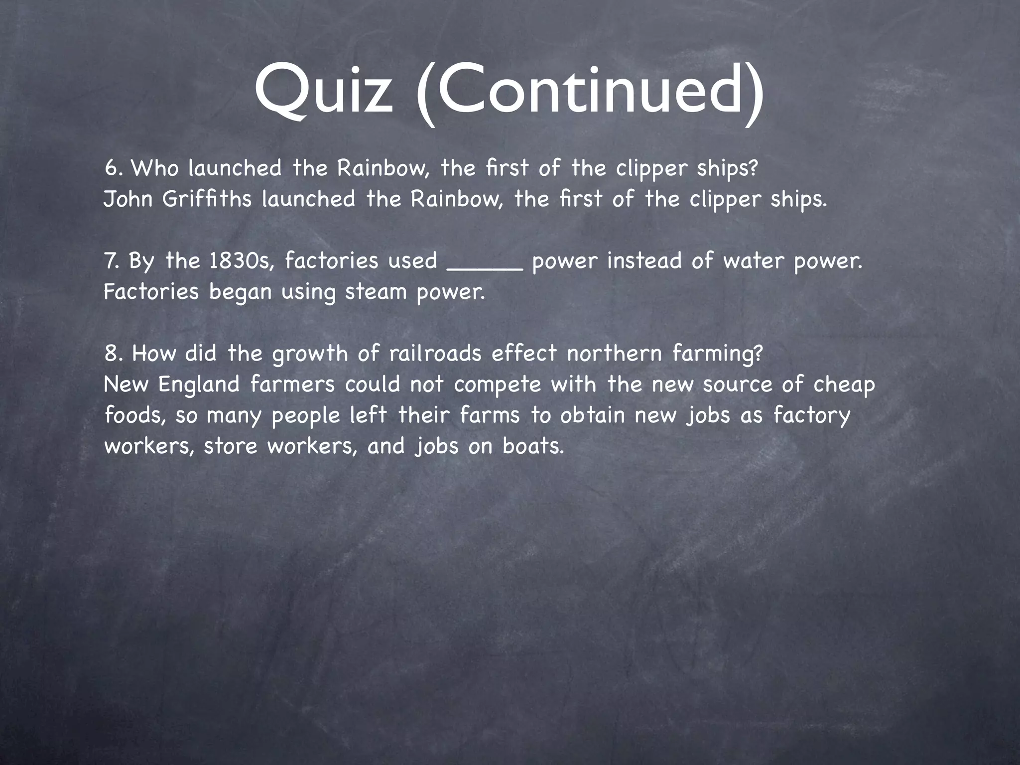 Quiz (Continued)
6. Who launched the Rainbow, the ﬁrst of the clipper ships?
John Grifﬁths launched the Rainbow, the ﬁrst of the clipper ships.

7. By the 1830s, factories used _____ power instead of water power.
Factories began using steam power.

8. How did the growth of railroads effect northern farming?
New England farmers could not compete with the new source of cheap
foods, so many people left their farms to obtain new jobs as factory
workers, store workers, and jobs on boats.
 