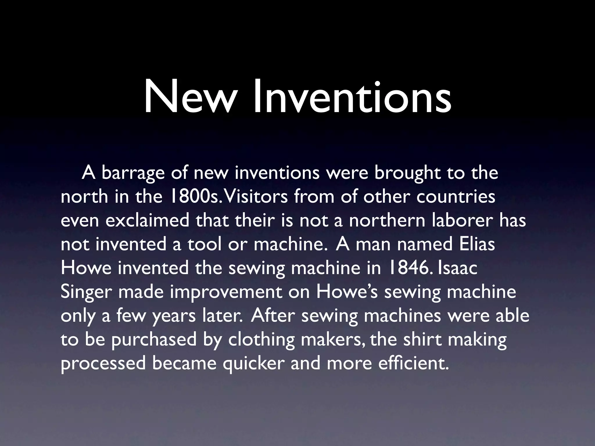 New Inventions
   A barrage of new inventions were brought to the
north in the 1800s.Visitors from of other countries
even exclaimed that their is not a northern laborer has
not invented a tool or machine. A man named Elias
Howe invented the sewing machine in 1846. Isaac
Singer made improvement on Howe’s sewing machine
only a few years later. After sewing machines were able
to be purchased by clothing makers, the shirt making
processed became quicker and more efﬁcient.
 