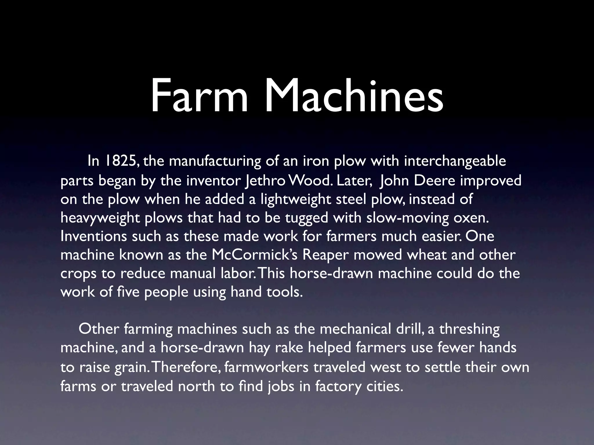 Farm Machines
    In 1825, the manufacturing of an iron plow with interchangeable
parts began by the inventor Jethro Wood. Later, John Deere improved
on the plow when he added a lightweight steel plow, instead of
heavyweight plows that had to be tugged with slow-moving oxen.
Inventions such as these made work for farmers much easier. One
machine known as the McCormick’s Reaper mowed wheat and other
crops to reduce manual labor. This horse-drawn machine could do the
work of ﬁve people using hand tools.

   Other farming machines such as the mechanical drill, a threshing
machine, and a horse-drawn hay rake helped farmers use fewer hands
to raise grain. Therefore, farmworkers traveled west to settle their own
farms or traveled north to ﬁnd jobs in factory cities.
 