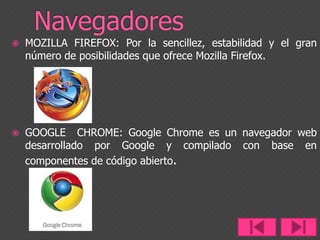 Navegadores MOZILLA FIREFOX: Por la sencillez, estabilidad y el gran número de posibilidades que ofrece Mozilla Firefox.GOOGLE  CHROME: Google Chrome es un navegador web desarrollado por Google y compilado con base en componentes de código abierto.