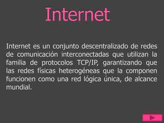 Internet Internet es un conjunto descentralizado de redes de comunicación interconectadas que utilizan la familia de protocolos TCP/IP, garantizando que las redes físicas heterogéneas que la componen funcionen como una red lógica única, de alcance mundial. 