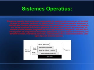 Sistemes Operatius: El sistema operatiu és el  programari  responsable de gestionar els recursos en un terminal (ja sigui un  ordinador personal , un  telèfon mòbil , etc). El sistema operatiu actua com a amfitrió dels diversos programes d'aplicació que normalment corren sobre una màquina. Una de les principals funcions és gestionar els detalls de l'operació del  maquinari , de manera que els diversos programes no se n'hagin d'ocupar, alleugerint i fent més fàcil així el procés de programació d'aquestes aplicacions. La gran majoria d'ordinadors, des de telèfons mòbil, ordinadors personals, videoconsoles fins a supercomputadors, usen algun tipus de sistema operatiu . 