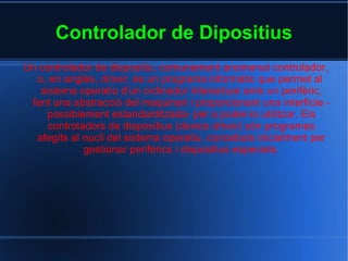 Controlador de Dipositius Un controlador de dispositiu, comunament anomenat controlador, o, en anglès,  driver , és un  programa informàtic  que permet al  sistema operatiu  d'un  ordinador  interactuar amb un  perifèric , fent una abstracció del  maquinari  i proporcionant una  interfície  -possiblement estandarditzada- per a poder-lo utilitzar. Els controladors de dispositius ( device driver ) són programes afegits al nucli del sistema operatiu, concebuts inicialment per gestionar perifèrics i dispositius especials. 