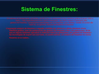 Sistema de Finestres: Un sistema de finestres cite_ref-02cite_ref-02[1]  és un component d'una  interfície gràfica d'usuari  (IGU o GUI), i, més especificament d'un  entorn d'escriptori , que dóna suport a l'aplicació dels  gestors de finestres , i proporciona suport bàsic per al  maquinari , com  ratolins  i  teclats . El  cursor  del ratolí és, en general, dibuixat pel sistema de finestres. L'expressió  sistema de finestres  a vegades s'utilitza per referir-se a altres elements d'una interfície gràfica, com els pertanyents als gestors de finestres o fins i tot aplicacions. Si bé que en alguns  sistemes operatius  la distinció entre les aplicacions, els gestors de finestres i les tecnologies de suport són borroses, en sentit estricte, un sistema de finestres no inclou  finestres  en si mateix . 