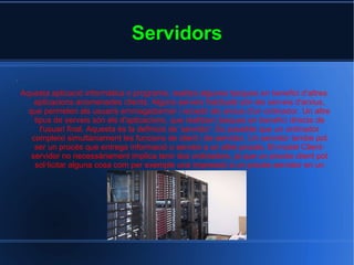 Servidors . Aquesta aplicació informàtica o programa, realitza algunes tasques en benefici d'altres aplicacions anomenades clients. Alguns serveis habituals són els serveis d'arxius, que permeten als usuaris emmagatzemar i accedir als arxius d'un ordinador. Un altre tipus de serveis són els d'aplicacions, que realitzen tasques en benefici directe de l'usuari final. Aquesta és la definició de 'servidor'. És possible que un ordinador compleixi simultàniament les funcions de client i de servidor. Un servidor també pot ser un procés que entrega informació o serveix a un altre procés. El model Client-servidor no necessàriament implica tenir dos ordinadors, ja que un procés client pot sol·licitar alguna cosa com per exemple una impressió a un procés servidor en un mateix ordinador. 