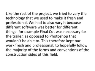Like the rest of the project, we tried to vary the
technology that we used to make it fresh and
professional. We had to also vary it because
different software was better for different
things- for example Final Cut was necessary for
the trailer, as opposed to Photoshop that
wouldn’t be able to. This therefore kept our
work fresh and professional, to hopefully follow
the majority of the forms and conventions of the
construction sides of this field.
 