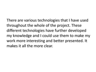 There are various technologies that I have used
throughout the whole of the project. These
different technologies have further developed
my knowledge and I could use them to make my
work more interesting and better presented. It
makes it all the more clear.
 