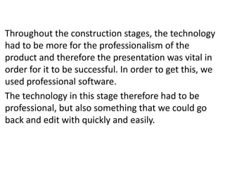 Throughout the construction stages, the technology
had to be more for the professionalism of the
product and therefore the presentation was vital in
order for it to be successful. In order to get this, we
used professional software.
The technology in this stage therefore had to be
professional, but also something that we could go
back and edit with quickly and easily.
 