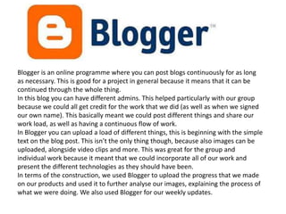 Blogger is an online programme where you can post blogs continuously for as long
as necessary. This is good for a project in general because it means that it can be
continued through the whole thing.
In this blog you can have different admins. This helped particularly with our group
because we could all get credit for the work that we did (as well as when we signed
our own name). This basically meant we could post different things and share our
work load, as well as having a continuous flow of work.
In Blogger you can upload a load of different things, this is beginning with the simple
text on the blog post. This isn’t the only thing though, because also images can be
uploaded, alongside video clips and more. This was great for the group and
individual work because it meant that we could incorporate all of our work and
present the different technologies as they should have been.
In terms of the construction, we used Blogger to upload the progress that we made
on our products and used it to further analyse our images, explaining the process of
what we were doing. We also used Blogger for our weekly updates.
 
