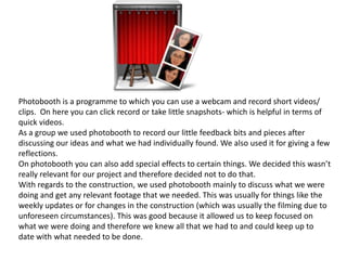 Photobooth is a programme to which you can use a webcam and record short videos/
clips. On here you can click record or take little snapshots- which is helpful in terms of
quick videos.
As a group we used photobooth to record our little feedback bits and pieces after
discussing our ideas and what we had individually found. We also used it for giving a few
reflections.
On photobooth you can also add special effects to certain things. We decided this wasn’t
really relevant for our project and therefore decided not to do that.
With regards to the construction, we used photobooth mainly to discuss what we were
doing and get any relevant footage that we needed. This was usually for things like the
weekly updates or for changes in the construction (which was usually the filming due to
unforeseen circumstances). This was good because it allowed us to keep focused on
what we were doing and therefore we knew all that we had to and could keep up to
date with what needed to be done.
 