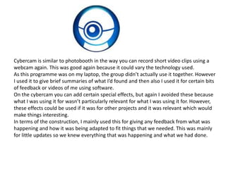 Cybercam is similar to photobooth in the way you can record short video clips using a
webcam again. This was good again because it could vary the technology used.
As this programme was on my laptop, the group didn’t actually use it together. However
I used it to give brief summaries of what I’d found and then also I used it for certain bits
of feedback or videos of me using software.
On the cybercam you can add certain special effects, but again I avoided these because
what I was using it for wasn’t particularly relevant for what I was using it for. However,
these effects could be used if it was for other projects and it was relevant which would
make things interesting.
In terms of the construction, I mainly used this for giving any feedback from what was
happening and how it was being adapted to fit things that we needed. This was mainly
for little updates so we knew everything that was happening and what we had done.
 