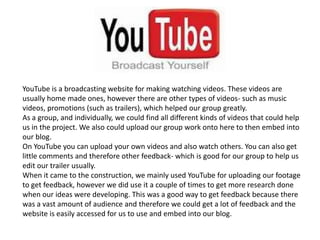 YouTube is a broadcasting website for making watching videos. These videos are
usually home made ones, however there are other types of videos- such as music
videos, promotions (such as trailers), which helped our group greatly.
As a group, and individually, we could find all different kinds of videos that could help
us in the project. We also could upload our group work onto here to then embed into
our blog.
On YouTube you can upload your own videos and also watch others. You can also get
little comments and therefore other feedback- which is good for our group to help us
edit our trailer usually.
When it came to the construction, we mainly used YouTube for uploading our footage
to get feedback, however we did use it a couple of times to get more research done
when our ideas were developing. This was a good way to get feedback because there
was a vast amount of audience and therefore we could get a lot of feedback and the
website is easily accessed for us to use and embed into our blog.
 