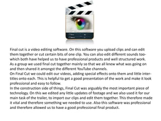 Final cut is a video editing software. On this software you upload clips and can edit
them together or cut certain bits of one clip. You can also edit different sounds too-
which both have helped us to have professional products and well structured work.
As a group we used final cut together mainly so that we all knew what was going on
and then shared it amongst the different YouTube channels.
On Final Cut we could edit our videos, adding special effects onto them and little inter-
titles onto each. This is helpful to get a good presentation of the work and make it look
professional and easy to follow.
In the construction side of things, Final Cut was arguably the most important piece of
technology. On this we edited any little updates of footage and we also used it for our
main task of the trailer, to import our clips and edit them together. This therefore made
it vital and therefore something we needed to use. Also this software was professional
and therefore allowed us to have a good professional final product.
 