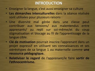 • Enseigner la langue, c’est aussi enseigner sa culture
• Les démarches interculturelles dans la séance réalisée
  sont utilisées pour plusieurs raisons :
• Une diversité mal gérée dans une classe peut
  contribuer aux tensions/ aux malentendus entre
  apprenants/ au repli sur soi-même/et du coup
  stigmatisation et blocage au fil de l’apprentissage de la
  langue cible.
• Clé de motivation pourrait inscrire l’apprenant dans un
  projet expressif en utilisant ses connaissances et ses
  stéréotypes de sa langue 1 ou maternelle comme une
  ressource pédagogique.
• Relativiser le regard de l’apprenant/le faire sortir de
  l’ethnocentrisme.
 