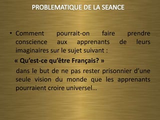• Comment       pourrait-on      faire prendre
  conscience aux apprenants de leurs
  imaginaires sur le sujet suivant :
  « Qu’est-ce qu’être Français? »
  dans le but de ne pas rester prisonnier d’une
  seule vision du monde que les apprenants
  pourraient croire universel…
 