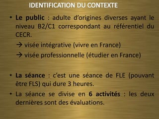 • Le public : adulte d’origines diverses ayant le
  niveau B2/C1 correspondant au référentiel du
  CECR.
   visée intégrative (vivre en France)
   visée professionnelle (étudier en France)

• La séance : c’est une séance de FLE (pouvant
  être FLS) qui dure 3 heures.
• La séance se divise en 6 activités : les deux
  dernières sont des évaluations.
 