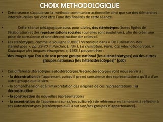 •   Cette séance s’appuie sur la méthode communico-actionnelle ainsi que sur des démarches
    interculturelles qui vont être l’une des finalités de cette séance.

•         Cette séance pédagogique aura, pour cibles, des stéréotypes (bases figées de
   l’élaboration et des représentations sociales (qui elles sont évolutives), afin de créer une
   prise de conscience et une déconstruction de celles-ci.
• Les stéréotypes, comme le souligne PUJIBET Véronique dans « De l’utilisation des
   stéréotypes », pp. 59-70 in Porcher, L. (dir.), La civilisation, Paris, CLE international (coll. «
   Didactique des langues étrangères », 1986.) peuvent être :
  “des images que l’on a de son propre groupe national (les autostéréotypes) ou des autres
                         groupes nationaux (les hétérostéréotypes)” (p60)

•   Ces différents stéréotypes autostéréotypes/hétérostéréotypes vont nous servir à :
•   - la décentration de l'apprenant puisqu'il prend conscience des représentations qu'il a d'un
    autre groupe que le sien.
•   - la compréhension et à l'interprétation des origines de ces représentations : la
    déconstruction
•   - la construction de nouvelles représentations
•   - la recentration de l'apprenant sur sa/ses culture(s) de référence en l'amenant à réfléchir à
    ses autostéréotypes (stéréotypes qu'il a sur son/ses groupes d'appartenance).
 