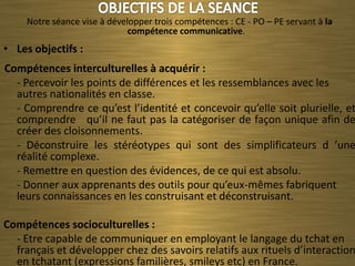 Notre séance vise à développer trois compétences : CE - PO – PE servant à la
                              compétence communicative.
• Les objectifs :
Compétences interculturelles à acquérir :
  - Percevoir les points de différences et les ressemblances avec les
  autres nationalités en classe.
  - Comprendre ce qu’est l’identité et concevoir qu’elle soit plurielle, et
  comprendre qu’il ne faut pas la catégoriser de façon unique afin de
  créer des cloisonnements.
  - Déconstruire les stéréotypes qui sont des simplificateurs d ’une
  réalité complexe.
  - Remettre en question des évidences, de ce qui est absolu.
  - Donner aux apprenants des outils pour qu’eux-mêmes fabriquent
  leurs connaissances en les construisant et déconstruisant.

Compétences socioculturelles :
  - Etre capable de communiquer en employant le langage du tchat en
  français et développer chez des savoirs relatifs aux rituels d’interaction
  en tchatant (expressions familières, smileys etc) en France.
 