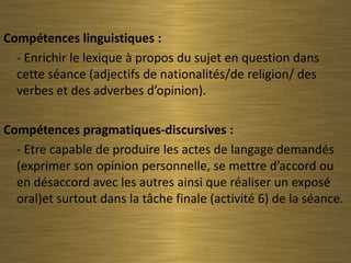 Compétences linguistiques :
  - Enrichir le lexique à propos du sujet en question dans
  cette séance (adjectifs de nationalités/de religion/ des
  verbes et des adverbes d’opinion).

Compétences pragmatiques-discursives :
  - Etre capable de produire les actes de langage demandés
  (exprimer son opinion personnelle, se mettre d’accord ou
  en désaccord avec les autres ainsi que réaliser un exposé
  oral)et surtout dans la tâche finale (activité 6) de la séance.
 