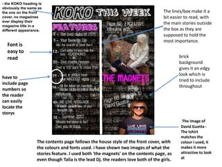 - the KOKO heading is
obviously the same as
the one on the front                                                              The lines/box make it a
cover, no magazines                                                               bit easier to read, with
ever display their
                                                                                  the main stories outside
magazine title in a
different appearance.                                                             the box as they are
                                                                                  supposed to hold the
                                                                                  most importance.
  Font is
  easy to
  read                                                                                    brick
                                                                                          background
                                                                                          gives it an edgy
                                                                                          look which iv
have to
                                                                                          tried to include
include page
                                                                                          throughout
numbers so
the reader
can easily
locate the
storys
                                                                                           The image of
                                                                                          David Guetta -
                                                                                          The tshirt
                                                                                          matches the
                  The contents page follows the house style of the front cover, with      colour i used, it
                  the colours and fonts used. i have shown two images of what the         makes it more
                  stories feature. I used both 'the magnets' on the contents page, as     attractive to look
                  even though Talia is the lead Dj. the readers love both of the girls.   at
 