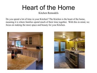 Heart of the Home
                                 Kitchen Remodels

Do you spend a lot of time in your Kitchen? The Kitchen is the heart of the home,
meaning it is where families spend much of their time together. With this in mind, we
focus on making the most space and beauty for your Kitchen.
 