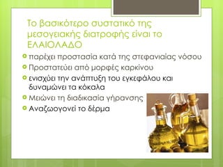 Το βασικότερο συστατικό της
 μεσογειακής διατροφής είναι το
 ΕΛΑΙΟΛΑΔΟ
 παρέχει  προστασία κατά της στεφανιαίας νόσου
 Προστατεύει από μορφές καρκίνου
 ενισχύει την ανάπτυξη του εγκεφάλου και
  δυναμώνει τα κόκαλα
 Μειώνει τη διαδικασία γήρανσης
 Αναζωογονεί το δέρμα
 