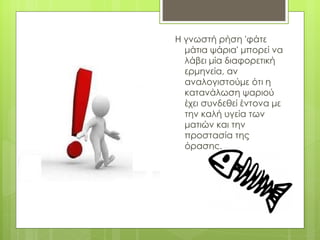 Η γνωστή ρήση 'φάτε
  μάτια ψάρια' μπορεί να
  λάβει μία διαφορετική
  ερμηνεία, αν
  αναλογιστούμε ότι η
  κατανάλωση ψαριού
  έχει συνδεθεί έντονα με
  την καλή υγεία των
  ματιών και την
  προστασία της
  όρασης.
 