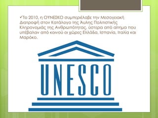 Το 2010, η ΟΥΝΕΣΚΟ συμπεριέλαβε την Μεσογειακή
Διατροφή στον Κατάλογο της Άυλης Πολιτιστικής
Κληρονομιάς της Ανθρωπότητας, ύστερα από αίτημα που
υπέβαλαν από κοινού οι χώρες Ελλάδα, Ισπανία, Ιταλία και
Μαρόκο.
 