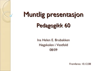 Muntlig presentasjon Pedagogikk 60 Ina Helen E. Brubakken Høgskolen i Vestfold 08/09 Fremføres: 10.12.08 