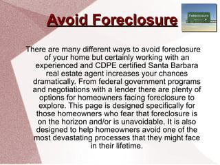 Avoid Foreclosure There are many different ways to avoid foreclosure of your home but certainly working with an experienced and CDPE certified Santa Barbara real estate agent increases your chances dramatically. From federal government programs and negotiations with a lender there are plenty of options for homeowners facing foreclosure to explore. This page is designed specifically for those homeowners who fear that foreclosure is on the horizon and/or is unavoidable. It is also designed to help homeowners avoid one of the most devastating processes that they might face in their lifetime. 
