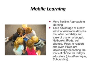 Mobile Learning

          More flexible Approach to
           learning
          Take advantage of a new
           wave of electronic devices
           that offer portability and
           ease of use on a budget.
           Netbooks, iPads, cell
           phones, iPods, e-readers
           and even PDAs are
           increasingly becoming the
           tools of choice for today's
           educators (Jonathan Wylie;
           Scholastics).
 