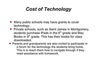Cost of Technology

    Many public schools may have grants to cover
     technology.
    Private schools; such as Saint James in Montgomery,
     students purchase iPads in the 6th grade and Mac
     Books in 9th grade. This has their books for class
     downloaded.
   Parents and grandparents are also invited to participate in
       a forum for the technology the students bring home.
       This is to teach them how to navigate through if they
       need assistance with homework.
 