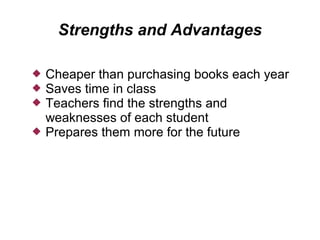 Strengths and Advantages

   Cheaper than purchasing books each year
   Saves time in class
   Teachers find the strengths and
    weaknesses of each student
   Prepares them more for the future
 