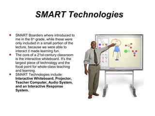 SMART Technologies

   SMART Boarders where introduced to
    me in the 6th grade, while these were
    only included in a small portion of the
    lecture, because we were able to
    interact it made learning fun.
   The core of a 21st-century classroom
    is the interactive whiteboard. It's the
    largest piece of technology and the
    focal point for whole-class teaching
    and learning.
   SMART Technologies include:
    Interactive Whiteboard, Projector,
    Teacher Computer, Audio System,
    and an Interactive Response
    System.
 