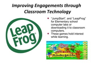 Improving Engagements through
     Classroom Technology
                 “JumpStart”, and “LeapFrog”
                  for Elementary school
                  computer labs or
                  downloading it to classroom
                  computers.
                 These games hold interest
                  while learning.
 