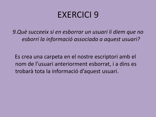 EXERCICI 9
9.Què succeeix si en esborrar un usuari li diem que no
esborri la informació associada a aquest usuari?
Es crea una carpeta en el nostre escriptori amb el
nom de l’usuari anteriorment esborrat, i a dins es
trobarà tota la informació d’aquest usuari.
 