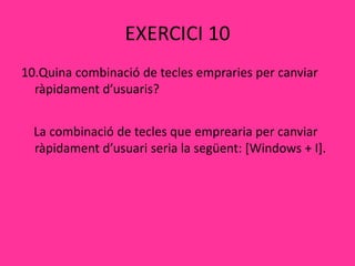 EXERCICI 10
10.Quina combinació de tecles empraries per canviar
ràpidament d’usuaris?
La combinació de tecles que emprearia per canviar
ràpidament d’usuari seria la següent: [Windows + I].
 