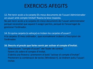 EXERCICIS AFEGITS
12. Pot tenir accés a la carpeta Els meus documents de l’usuari Administrador
un usuari amb compte limitat? Raona la teva resposta.
No pot tenir accés a la carpeta Els meus documents de l’usuari administrador
perquè necessitat que aquest li assigni permís, perquè és l’encarregat de
gestionar l’ordinador.
14. En quina carpeta (o adreça) es troben les carpetes d’usuari?
A la carpeta: El meu ordinador , que normalment trobem a l’escriptori de
l’ordinador.
16. Descriu el procés que faries servir per activar el compte d’invitat.
Seleccionem “compte d’usuari” del Tauler de control.
Farem clic sobre el compte d’invitat.
S’obrirà una finestra i premerem el botó “activar el compte d’invitat”.
Premerem la combinació de tecles *Windows+I+. Ja tindrem actiu l’usuari
invitat.
 