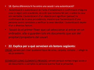 • 18. Quina diferencia hi ha entre una sessió i una autenticació?
• Autenticació o autenticació és l'acte d'establiment o confirmació d’alguna
cosa (o algú) com a autèntic, és a dir que reclama fet per, o sobre la cosa
són veritable. L’autenticació d’un objecte pot significar (pensar) la
confirmació de la seva procedència, mentre que l’autenticació d’una
persona sovint consisteix a verificar la seva identitat. L’autenticació depèn
d’un o diversos factors
• Sessió és el primer fitxer que cal seleccionar al entrar en un
ordinador, alla si guarden tots els documents que son del
propitari/propietaris del usuari.
• 22. Explica per a què serveixen els botons següents:
CREAR: serveix per crear qualsevol tipus de arxiu, carpeta, compte... I afegir-lo
als ja existents.
ESTABECER COMO ELEMENTO PRIVADO: serveix perquè nomes tingui accés a
als documents o comptes la persona que ha ficat la privacitat.
 