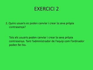 EXERCICI 2
2. Quins usuaris es poden canviar i crear la seva pròpia
contrasenya?
Tots els usuaris poden canviar i crear la seva pròpia
contrasenya. Tant l’administrador de l’equip com l’ordinador
poden fer-ho.
 